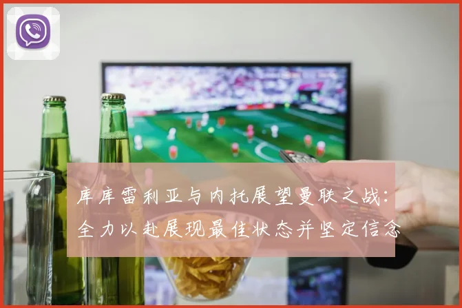 库库雷利亚与内托展望曼联之战：全力以赴展现最佳状态并坚定信念
