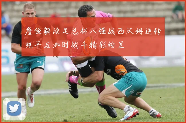 詹俊解读足总杯八强战西汉姆逆转绝平后加时战斗精彩纷呈