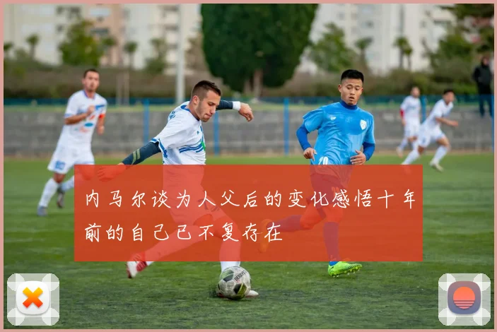 内马尔谈为人父后的变化感悟十年前的自己已不复存在