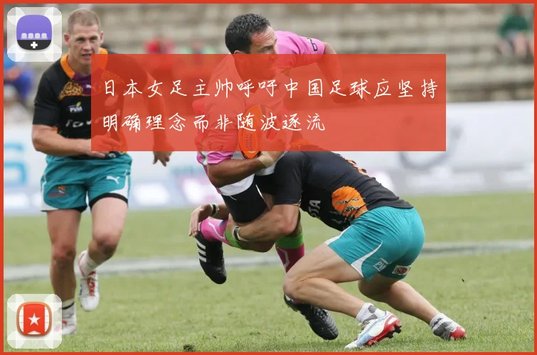 日本女足主帅呼吁中国足球应坚持明确理念而非随波逐流