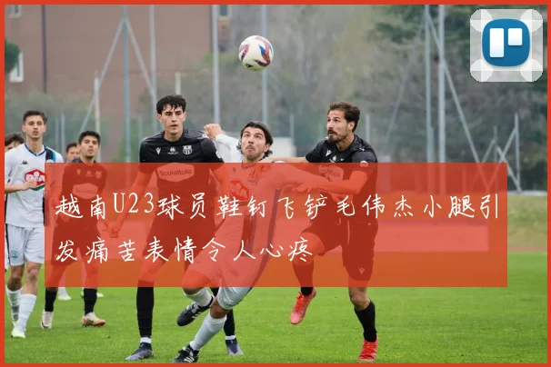 越南U23球员鞋钉飞铲毛伟杰小腿引发痛苦表情令人心疼