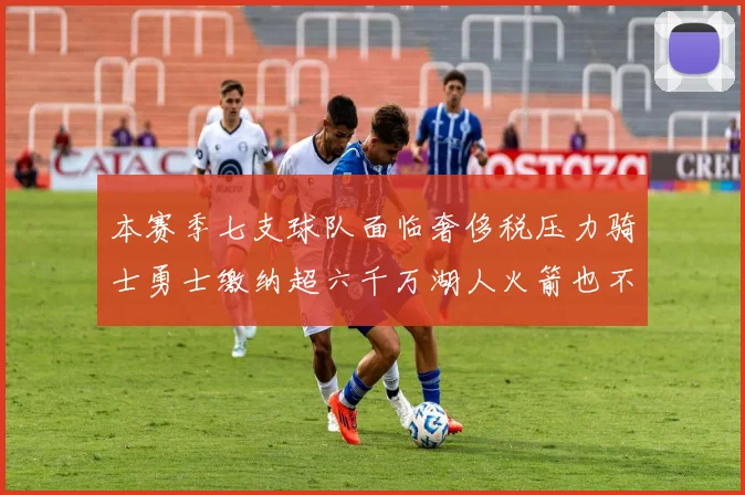 本赛季七支球队面临奢侈税压力骑士勇士缴纳超六千万湖人火箭也不甘示弱