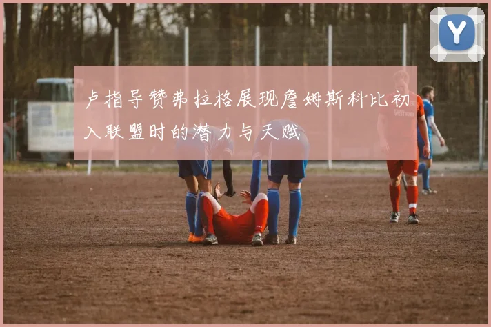 卢指导赞弗拉格展现詹姆斯科比初入联盟时的潜力与天赋