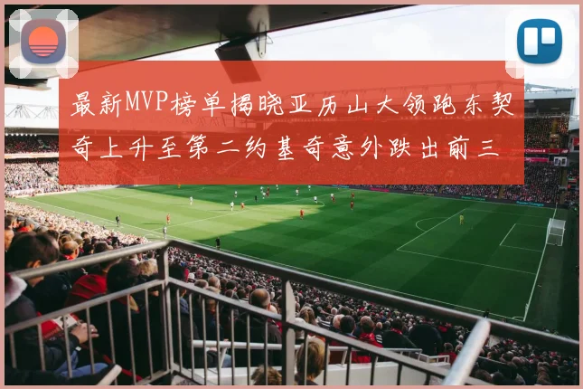 最新MVP榜单揭晓亚历山大领跑东契奇上升至第二约基奇意外跌出前三名