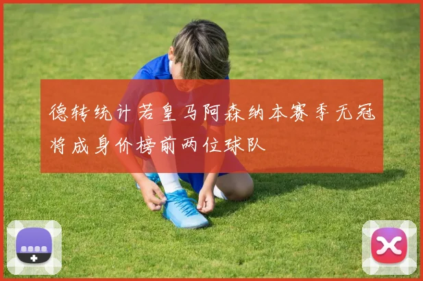 德转统计若皇马阿森纳本赛季无冠将成身价榜前两位球队