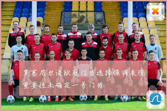 罗塞尼尔谈欧冠门将选择强调表现重要性未确定一号门将