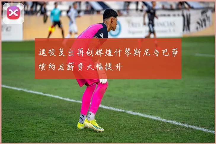 退役复出再创辉煌什琴斯尼与巴萨续约后薪资大幅提升