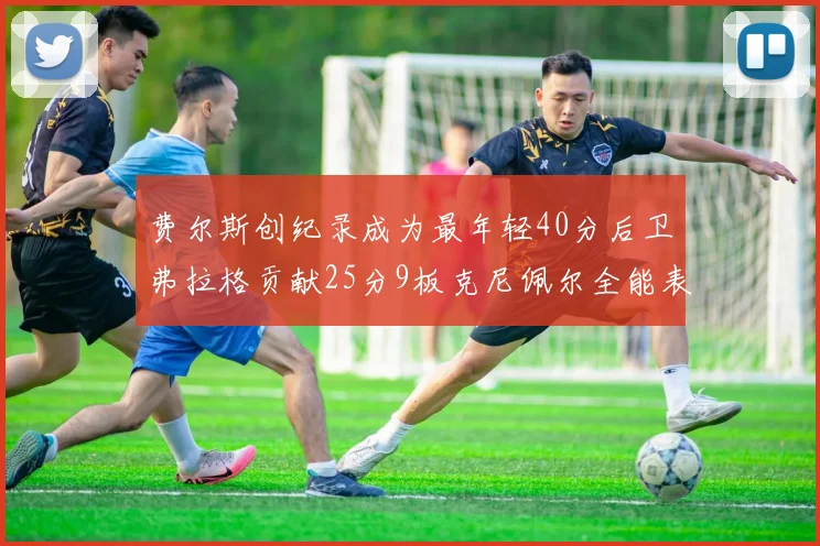 费尔斯创纪录成为最年轻40分后卫弗拉格贡献25分9板克尼佩尔全能表现助力球队