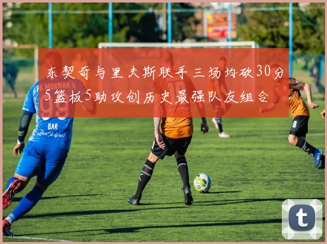 东契奇与里夫斯联手三场均砍30分5篮板5助攻创历史最强队友组合