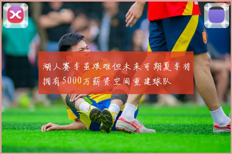 湖人赛季虽艰难但未来可期夏季将拥有5000万薪资空间重建球队