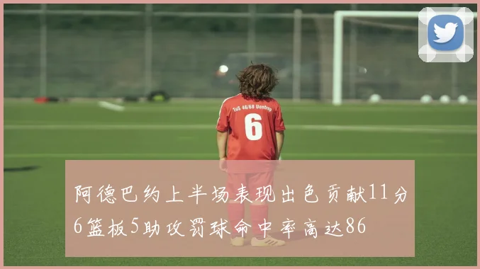 阿德巴约上半场表现出色贡献11分6篮板5助攻罚球命中率高达86