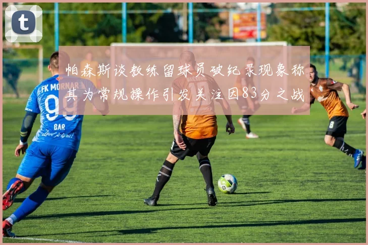 帕森斯谈教练留球员破纪录现象称其为常规操作引发关注因83分之战