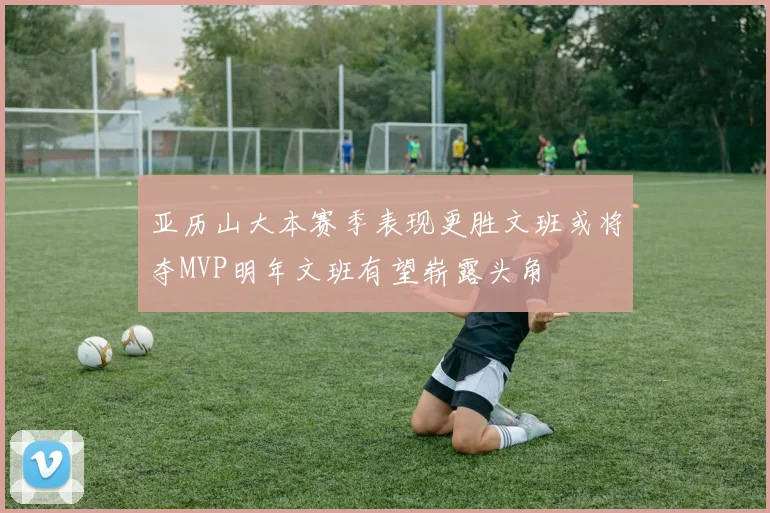 亚历山大本赛季表现更胜文班或将夺MVP明年文班有望崭露头角