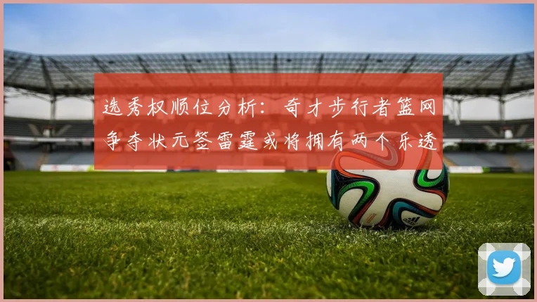 选秀权顺位分析：奇才步行者篮网争夺状元签雷霆或将拥有两个乐透签