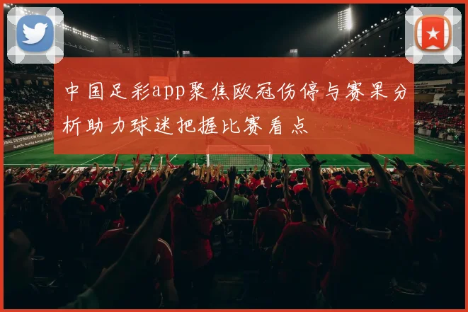 中国足彩app聚焦欧冠伤停与赛果分析助力球迷把握比赛看点