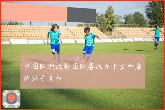 中国队迎战韩国队鏖战九十分钟最终握手言和