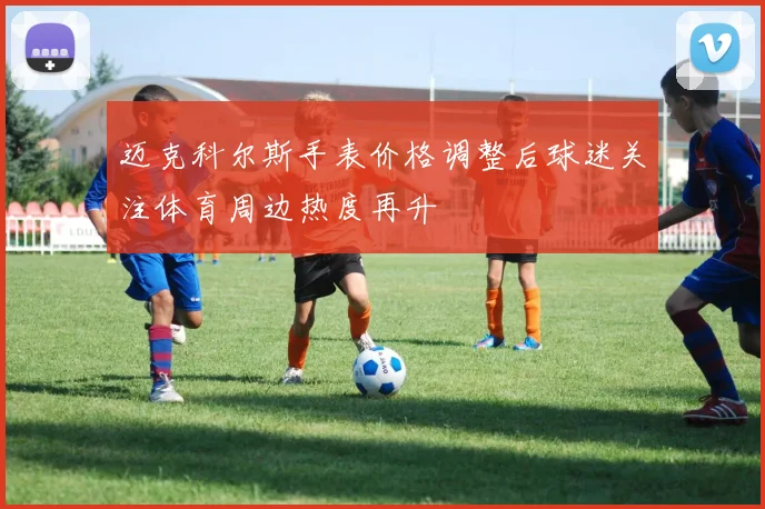 迈克科尔斯手表价格调整后球迷关注体育周边热度再升