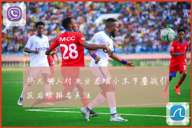 热火湖人对决分差缩小末节鏖战引发后续排名关注