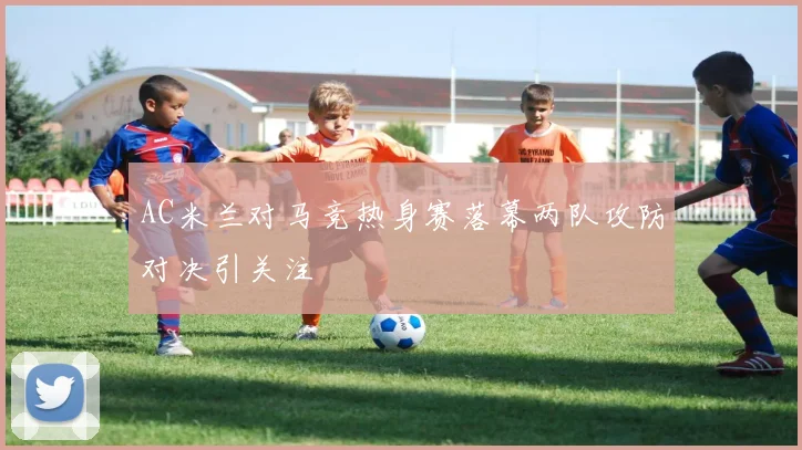 AC米兰对马竞热身赛落幕两队攻防对决引关注