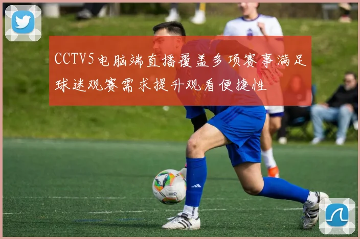 CCTV5电脑端直播覆盖多项赛事满足球迷观赛需求提升观看便捷性