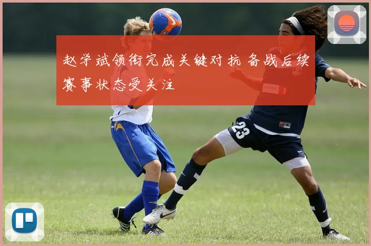 赵学斌领衔完成关键对抗 备战后续赛事状态受关注
