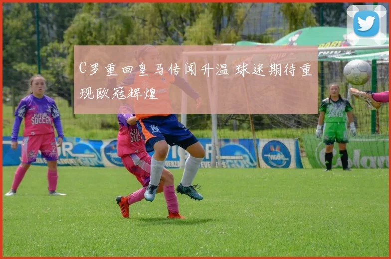C罗重回皇马传闻升温 球迷期待重现欧冠辉煌
