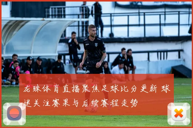 龙珠体育直播聚焦足球比分更新 球迷关注赛果与后续赛程走势