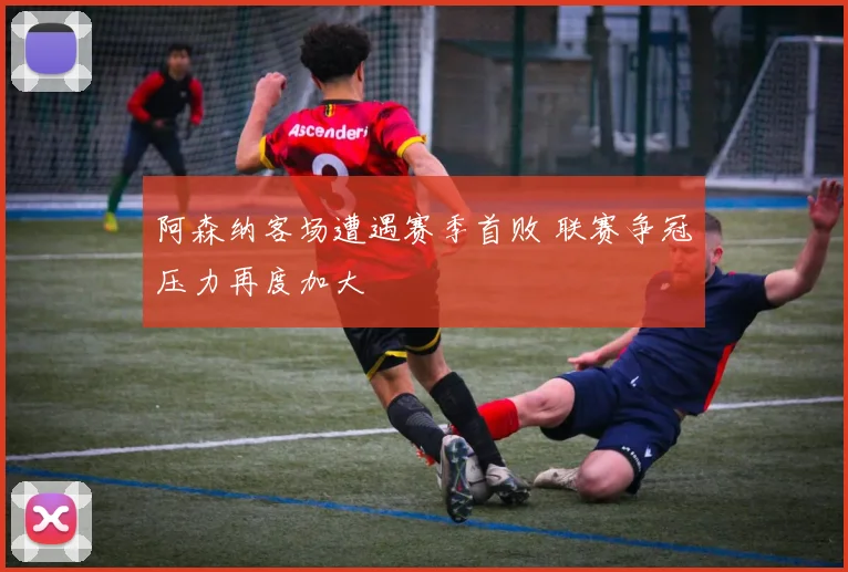 阿森纳客场遭遇赛季首败 联赛争冠压力再度加大
