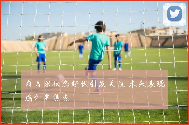 内马尔状态起伏引发关注 未来表现成外界焦点