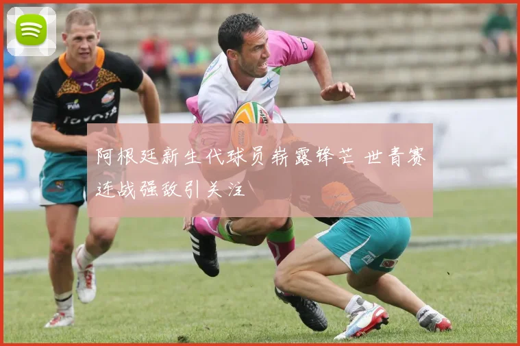 阿根廷新生代球员崭露锋芒 世青赛连战强敌引关注