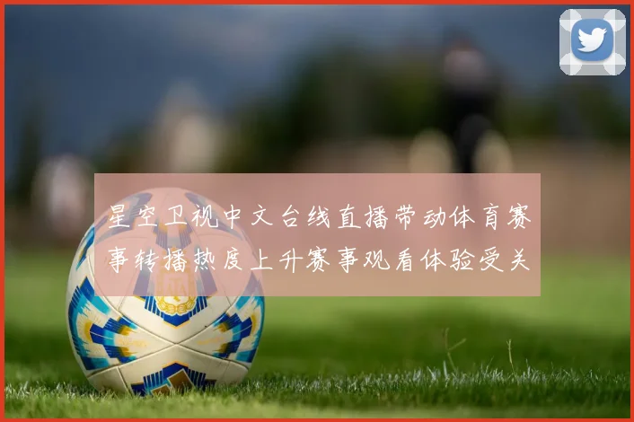 星空卫视中文台线直播带动体育赛事转播热度上升赛事观看体验受关注
