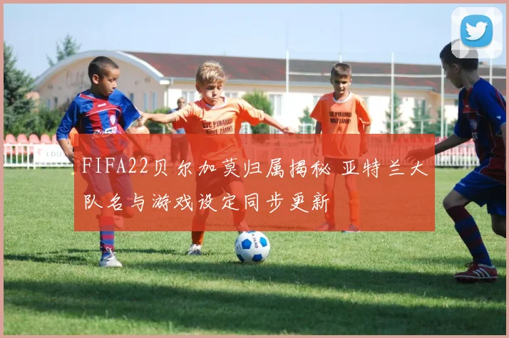 FIFA22贝尔加莫归属揭秘 亚特兰大队名与游戏设定同步更新