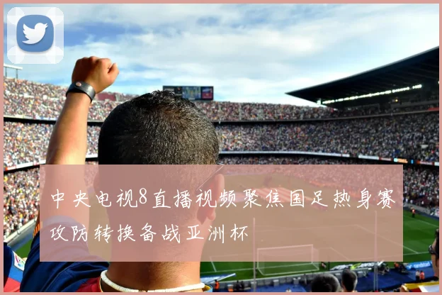 中央电视8直播视频聚焦国足热身赛攻防转换备战亚洲杯