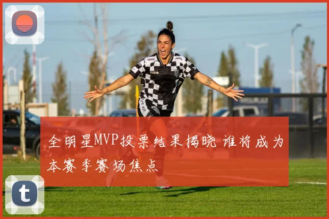 全明星MVP投票结果揭晓 谁将成为本赛季赛场焦点