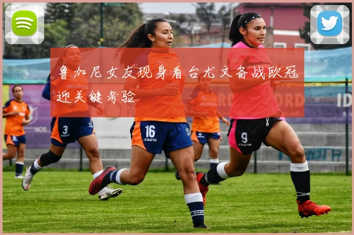 鲁加尼女友现身看台尤文备战欧冠迎关键考验
