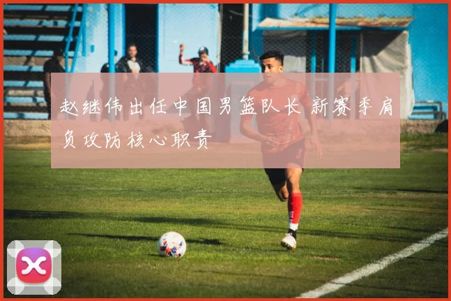 赵继伟出任中国男篮队长 新赛季肩负攻防核心职责