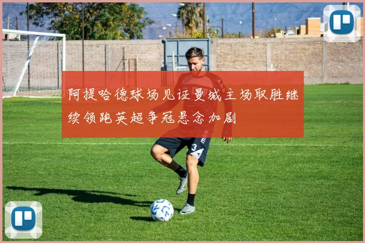 阿提哈德球场见证曼城主场取胜继续领跑英超争冠悬念加剧