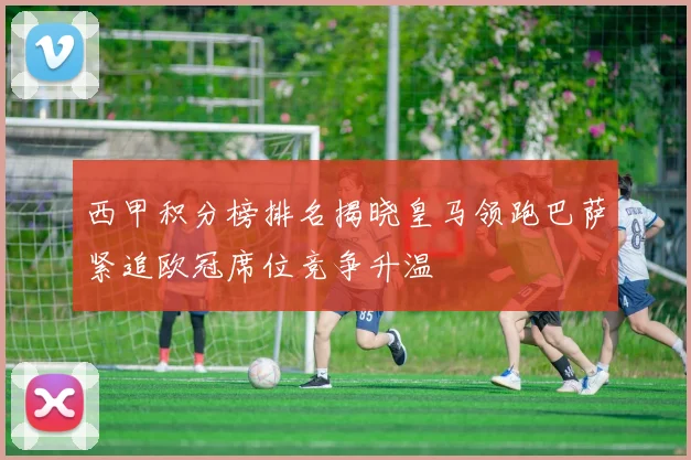 西甲积分榜排名揭晓皇马领跑巴萨紧追欧冠席位竞争升温