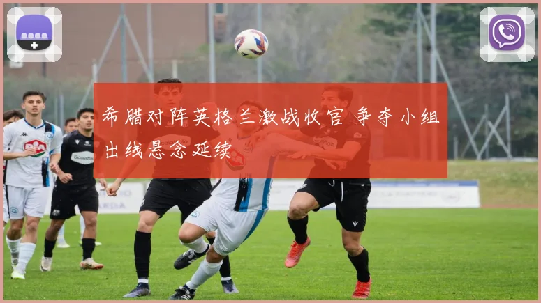 希腊对阵英格兰激战收官 争夺小组出线悬念延续
