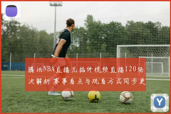 腾讯NBA直播无插件视频直播120场次解析 赛事看点与观看方式同步更新