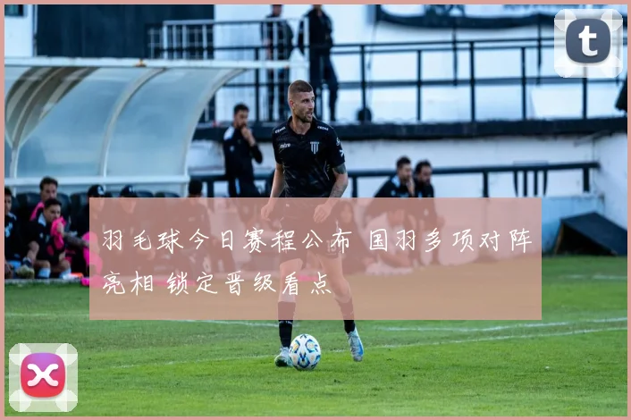 羽毛球今日赛程公布 国羽多项对阵亮相 锁定晋级看点