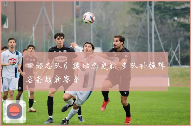 中超各队引援动态更新 多队补强阵容备战新赛季