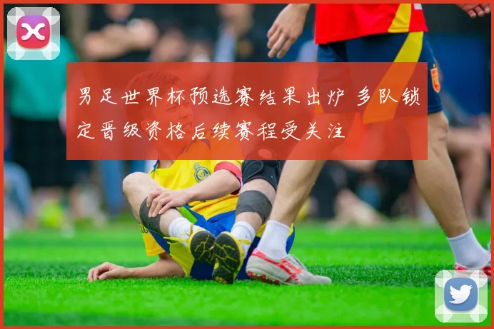男足世界杯预选赛结果出炉 多队锁定晋级资格后续赛程受关注